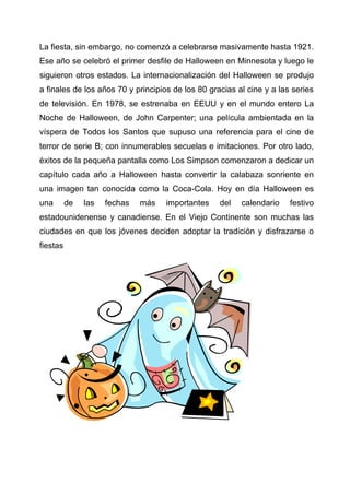La fiesta, sin embargo, no comenzó a celebrarse masivamente hasta 1921.
Ese año se celebró el primer desfile de Halloween en Minnesota y luego le
siguieron otros estados. La internacionalización del Halloween se produjo
a finales de los años 70 y principios de los 80 gracias al cine y a las series
de televisión. En 1978, se estrenaba en EEUU y en el mundo entero La
Noche de Halloween, de John Carpenter; una película ambientada en la
víspera de Todos los Santos que supuso una referencia para el cine de
terror de serie B; con innumerables secuelas e imitaciones. Por otro lado,
éxitos de la pequeña pantalla como Los Simpson comenzaron a dedicar un
capítulo cada año a Halloween hasta convertir la calabaza sonriente en
una imagen tan conocida como la Coca-Cola. Hoy en día Halloween es
una

de

las

fechas

más

importantes

del

calendario

festivo

estadounidenense y canadiense. En el Viejo Continente son muchas las
ciudades en que los jóvenes deciden adoptar la tradición y disfrazarse o
fiestas

 