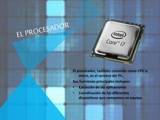 El procesador, también conocido como CPU o 
micro, es el cerebro del PC. 
Sus funciones principales incluyen: 
• Ejecución de las aplicaciones 
• Coordinación de los diferentes 
dispositivos que componen un equipo. 
 