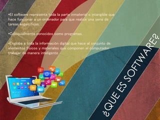 •El software representa toda la parte inmaterial o intangible que 
hace funcionar a un ordenador para que realice una serie de 
tareas específicas. 
•Coloquialmente conocidos como programas. 
•Engloba a toda la información digital que hace al conjunto de 
elementos físicos y materiales que componen el computador 
trabajar de manera inteligente. 
 