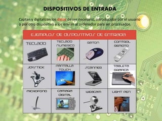 DISPOSITIVOS DE ENTRADA 
Captan y digitalizan los datos de ser necesario, introducidos por el usuario 
o por otro dispositivo y los envían al ordenador para ser procesados. 
 