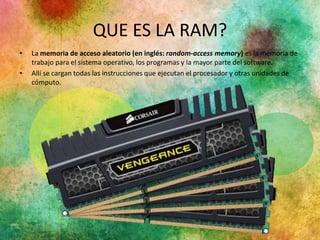 QUE ES LA RAM? 
• La memoria de acceso aleatorio (en inglés: random-access memory) es la memoria de 
trabajo para el sistema operativo, los programas y la mayor parte del software. 
• Allí se cargan todas las instrucciones que ejecutan el procesador y otras unidades de 
cómputo. 
 