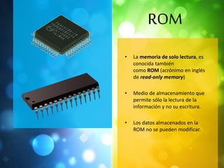 ROM 
• La memoria de solo lectura, es 
conocida también 
como ROM (acrónimo en inglés 
de read-only memory) 
• Medio de almacenamiento que 
permite sólo la lectura de la 
información y no su escritura. 
• Los datos almacenados en la 
ROM no se pueden modificar. 
 