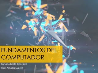 FUNDAMENTOS DEL 
COMPUTADOR 
Por Adalberto González 
Prof. Amadis Suarez 
 