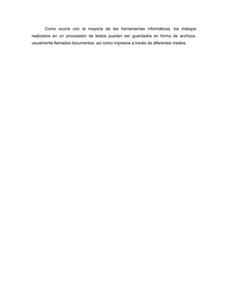 Como ocurre con la mayoría de las herramientas informáticas, los trabajos
realizados en un procesador de textos pueden ser guardados en forma de archivos,
usualmente llamados documentos, así como impresos a través de diferentes medios.
 