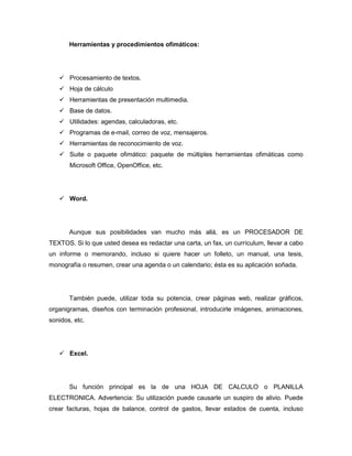 Herramientas y procedimientos ofimáticos:




    Procesamiento de textos.
    Hoja de cálculo
    Herramientas de presentación multimedia.
    Base de datos.
    Utilidades: agendas, calculadoras, etc.
    Programas de e-mail, correo de voz, mensajeros.
    Herramientas de reconocimiento de voz.
    Suite o paquete ofimático: paquete de múltiples herramientas ofimáticas como
       Microsoft Office, OpenOffice, etc.




    Word.




       Aunque sus posibilidades van mucho más allá, es un PROCESADOR DE
TEXTOS. Si lo que usted desea es redactar una carta, un fax, un currículum, llevar a cabo
un informe o memorando, incluso si quiere hacer un folleto, un manual, una tesis,
monografía o resumen, crear una agenda o un calendario; ésta es su aplicación soñada.




       También puede, utilizar toda su potencia, crear páginas web, realizar gráficos,
organigramas, diseños con terminación profesional, introducirle imágenes, animaciones,
sonidos, etc.




    Excel.




       Su función principal es la de una HOJA DE CALCULO o PLANILLA
ELECTRONICA. Advertencia: Su utilización puede causarle un suspiro de alivio. Puede
crear facturas, hojas de balance, control de gastos, llevar estados de cuenta, incluso
 
