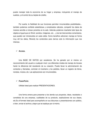 puede manejar toda la economía de su hogar y empresa, incluyendo el manejo de
sueldos, y el control de su tarjeta de crédito.




       Por suerte, la fiabilidad de sus funciones permiten innumerables posibilidades...
también podemos confiarle estadísticas y complicados cálculos, compartir los datos de
manera sencilla e incluso ponerlos en la web. Además podemos insertarle todo tipos de
objetos al igual que en Word, sonidos, imágenes, etc… y los tan bienvenidos comentarios,
que pueden ser introducidos en cada celda. Como beneficio adicional, maneja en forma
muy útil los datos, filtrando los contenidos para darnos solo la información que nos
interesa.




    Access.




       Una BASE DE DATOS por excelencia. Se ha ganado por si misma un
reconocimiento del usuario a cualquier nivel. Los diferentes niveles de manejo de Access
harán la diferencia del resultando de su creación. Puede llevar la administración de
contactos y llamadas, controlar el inventario y los pedidos, llevar un registro de libros,
revistas, música, etc. Las aplicaciones son innumerables.




    PowerPoint.

       Utilidad ideal para realizar PRESENTACIONES.




       Una forma amena para presentar a los demás sus proyectos, ideas, resultados o
cometidos de una empresa, cualidades de su producto, explicaciones de sus clases,
etc.Es el formato ideal para acompañarlo en sus discursos o presentaciones con público,
o bien, enviar el archivo y dejar que se explique por si mismo.
 