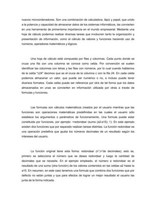 nuevos microordenadores. Son una combinación de calculadora, lápiz y papel, que unido
a la potencia y capacidad de almacenar datos de los sistemas informáticos, las convierten
en una herramienta de primerísima importancia en el mundo empresarial. Mediante una
hoja de cálculo podemos realizar diversas tareas que involucren tanto la organización y
presentación de información, como el cálculo de valores y funciones haciendo uso de
números, operadores matemáticos y lógicos.




       Una hoja de cálculo está compuesta por filas y columnas. Cada punto donde se
cruza una fila con una columna se conoce como celda. Por convención se suelen
identificar las columnas con letras y las filas con números, por lo cual cuando hablamos
de la celda "c24" decimos que es el cruce de la columna c con la fila 24. En cada celda
podemos almacenar un valor, que puede ser numérico o no, e incluso puede tener
diversos formatos. Cada celda puede ser referencia por otra de tal forma que los datos
almacenados en unas se convierten en información utilizada por otras a través de
formulas y funciones.




       Las formulas son cálculos matemáticos creados por el usuario mientras que las
funciones son operaciones matemáticas predefinidas en las cuales el usuario sólo
establece los argumentos o parámetros de funcionamiento. Una formula puede estar
constituida por funciones, por ejemplo: =redondear (suma (a2:a15); 1). En este ejemplo
existen dos funciones que por separado realizan tareas distintas. La función redondear es
una operación predefina que ajusta los números decimales de un resultado según los
intereses del usuario.




       La función original tiene esta forma: redondear (n°;n°de decimales); esto es,
primero se selecciona el número que se desea redondear y luego la cantidad de
decimales que se necesita. En el ejemplo empleado, el número a redondear es el
resultado de una suma (otra función) de los valores contenidos en las celdas a2 hasta la
a15. En resumen, en este caso tenemos una formula que combina dos funciones que por
defecto no están juntas y que para efectos de lograr un mejor resultado el usuario las
junta de la forma indicada.
 