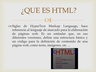
 Siglas de HyperText Markup Language, hace
referencia al lenguaje de marcado para la elaboración
de páginas web. Es un estándar que, en sus
diferentes versiones, define una estructura básica y
un código para la definición de contenido de una
página web, como texto, imágenes, etc. ...
¿QUE ES HTML?
 