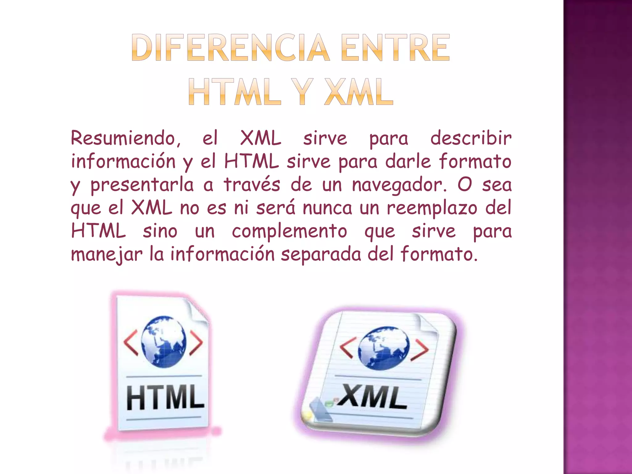 Resumiendo, el XML sirve para describir
información y el HTML sirve para darle formato
y presentarla a través de un navegador. O sea
que el XML no es ni será nunca un reemplazo del
HTML sino un complemento que sirve para
manejar la información separada del formato.
 