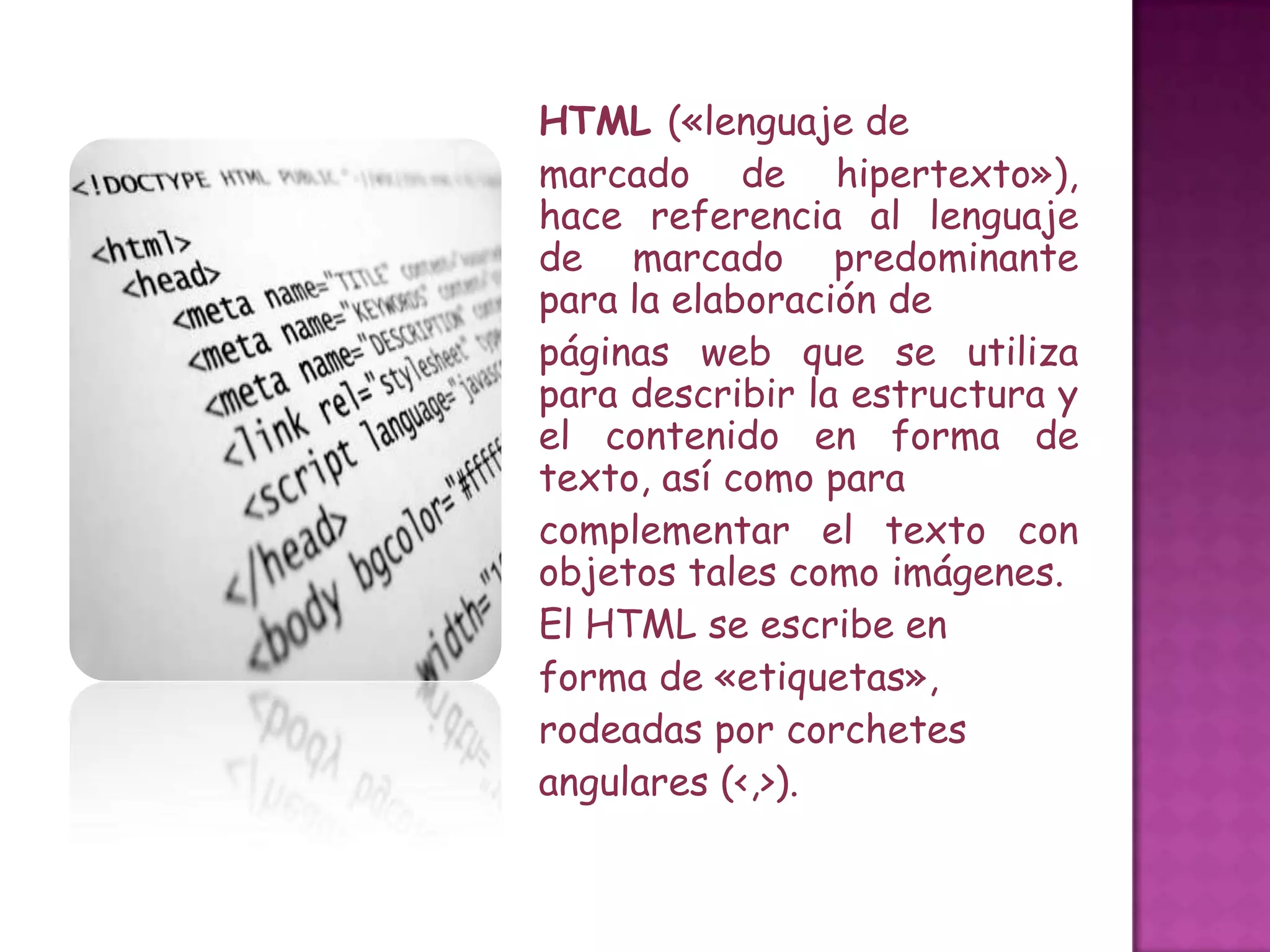 HTML («lenguaje de
marcado de hipertexto»),
hace referencia al lenguaje
de marcado predominante
para la elaboración de
páginas web que se utiliza
para describir la estructura y
el contenido en forma de
texto, así como para
complementar el texto con
objetos tales como imágenes.
El HTML se escribe en
forma de «etiquetas»,
rodeadas por corchetes
angulares (<,>).
 