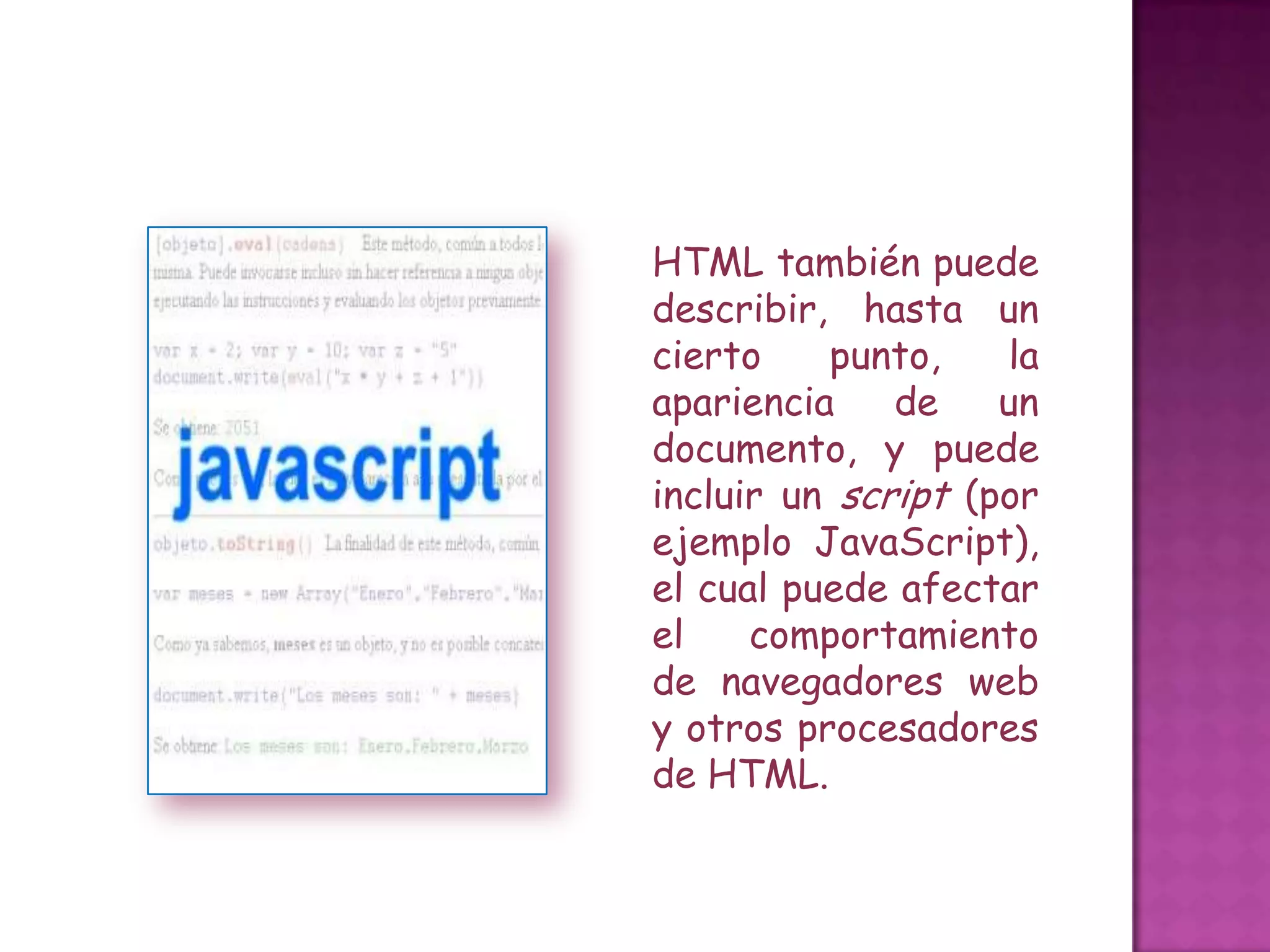 HTML también puede
describir, hasta un
cierto    punto,     la
apariencia    de    un
documento, y puede
incluir un script (por
ejemplo JavaScript),
el cual puede afectar
el    comportamiento
de navegadores web
y otros procesadores
de HTML.
 