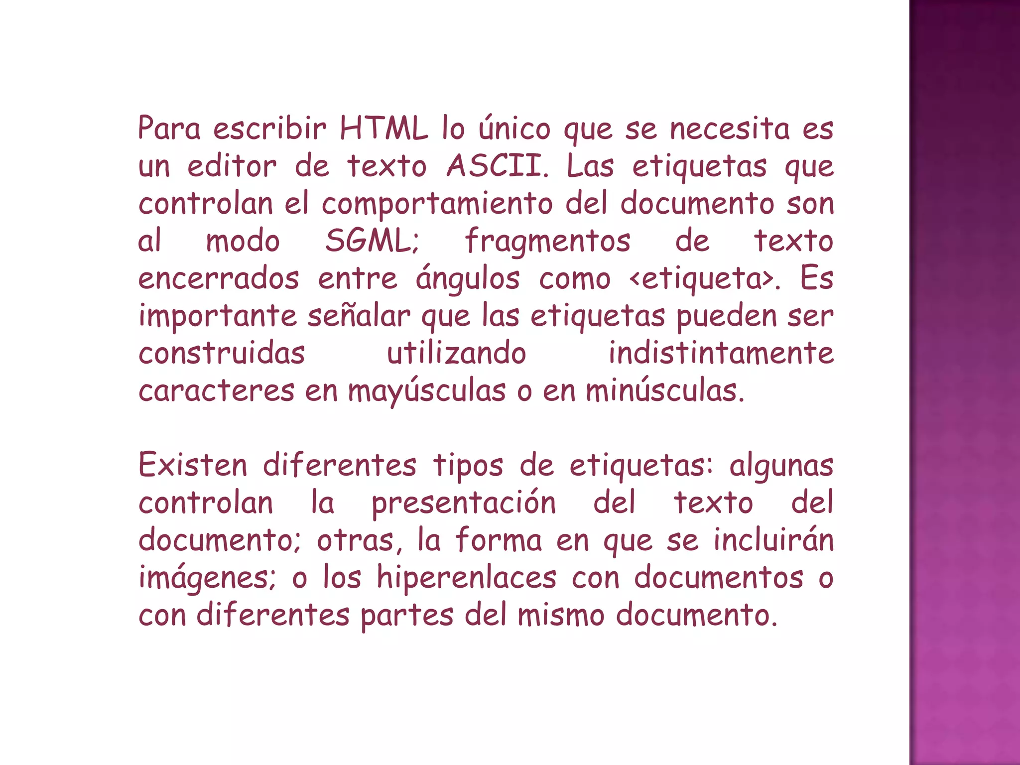 Para escribir HTML lo único que se necesita es
un editor de texto ASCII. Las etiquetas que
controlan el comportamiento del documento son
al modo SGML; fragmentos de texto
encerrados entre ángulos como <etiqueta>. Es
importante señalar que las etiquetas pueden ser
construidas      utilizando     indistintamente
caracteres en mayúsculas o en minúsculas.

Existen diferentes tipos de etiquetas: algunas
controlan la presentación del texto del
documento; otras, la forma en que se incluirán
imágenes; o los hiperenlaces con documentos o
con diferentes partes del mismo documento.
 