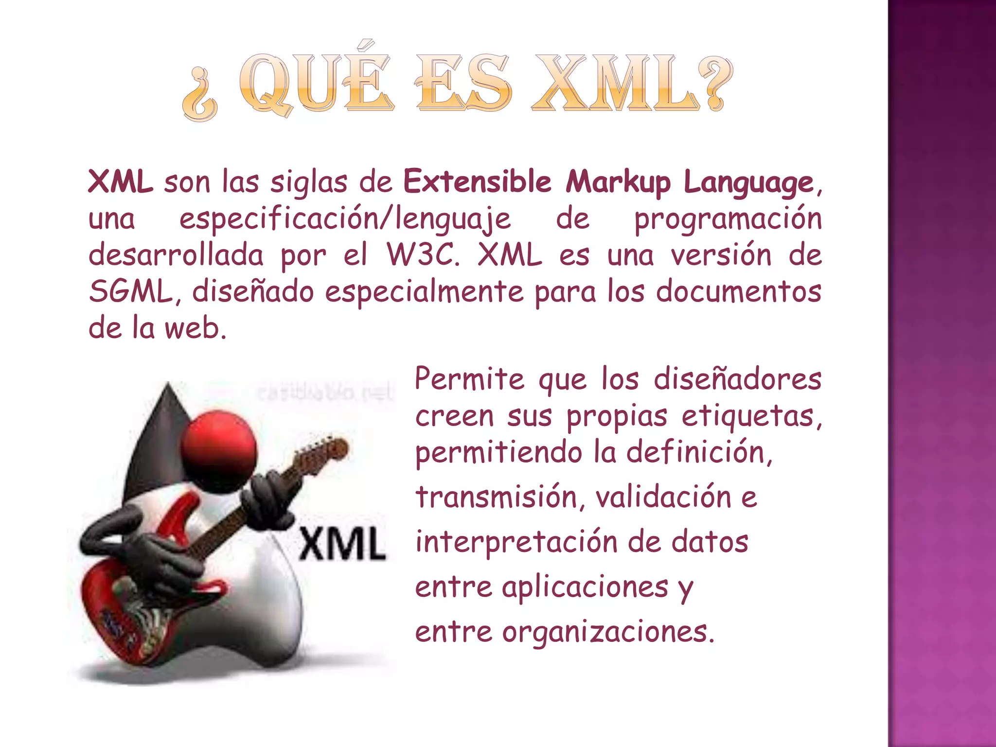 XML son las siglas de Extensible Markup Language,
una especificación/lenguaje de programación
desarrollada por el W3C. XML es una versión de
SGML, diseñado especialmente para los documentos
de la web.
                     Permite que los diseñadores
                     creen sus propias etiquetas,
                     permitiendo la definición,
                     transmisión, validación e
                     interpretación de datos
                     entre aplicaciones y
                     entre organizaciones.
 