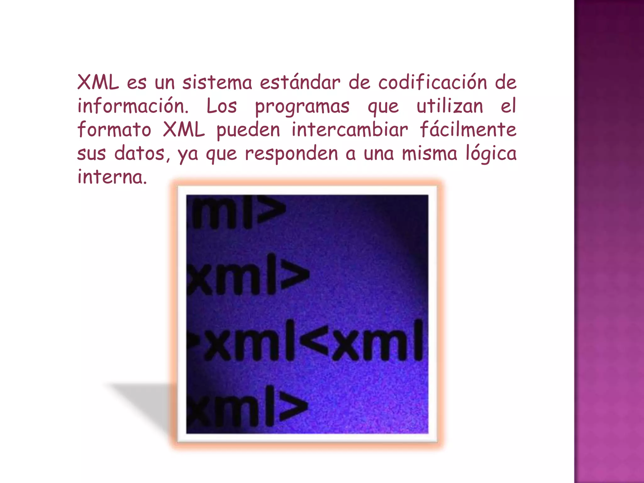 XML es un sistema estándar de codificación de
información. Los programas que utilizan el
formato XML pueden intercambiar fácilmente
sus datos, ya que responden a una misma lógica
interna.
 