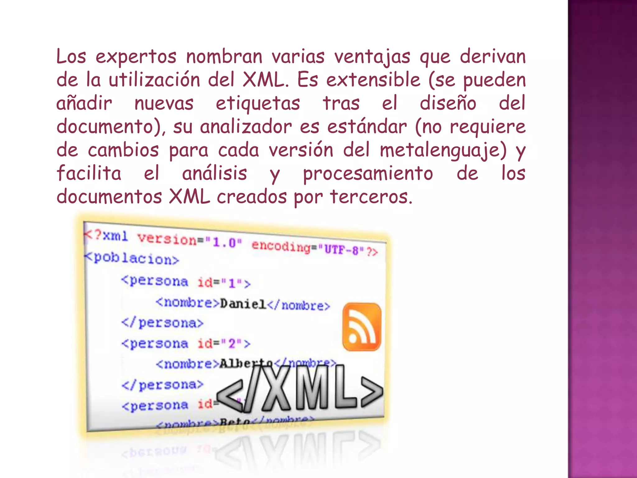 Los expertos nombran varias ventajas que derivan
de la utilización del XML. Es extensible (se pueden
añadir nuevas etiquetas tras el diseño del
documento), su analizador es estándar (no requiere
de cambios para cada versión del metalenguaje) y
facilita el análisis y procesamiento de los
documentos XML creados por terceros.
 