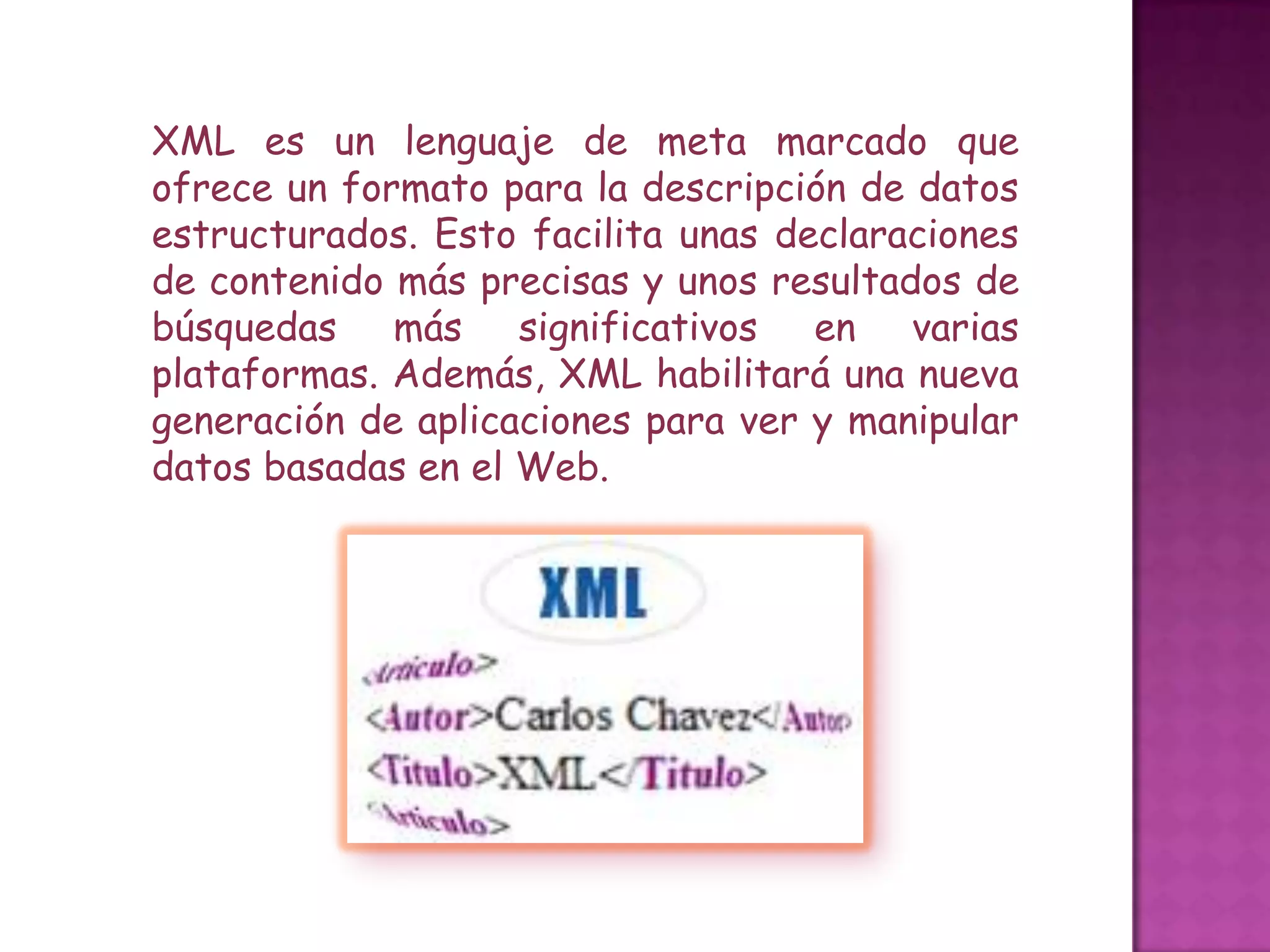 XML es un lenguaje de meta marcado que
ofrece un formato para la descripción de datos
estructurados. Esto facilita unas declaraciones
de contenido más precisas y unos resultados de
búsquedas más significativos en varias
plataformas. Además, XML habilitará una nueva
generación de aplicaciones para ver y manipular
datos basadas en el Web.
 