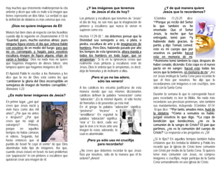 Hay muchos que tristemente malinterpretan la cita
anterior y dicen que sólo es malo si la imagen que
tienes representa un dios falso. La verdad es que
la definición de idolatría es más extensa que eso.
¡Dios no quiere imágenes de Él!
Moisés fué bien claro al respecto con los Israelitas
cuando dijo lo siguiente en Deuteronomio 4:15-16
“Guardad, pues, mucho vuestras almas; pues
ninguna figura visteis el día que Jehová habló
con vosotros de en medio del fuego; para que
no os corrompáis y hagáis para vosotros
escultura, imagen de figura alguna, efigie de
varón o hembra,” Dios no nada mas no quiere
que hagamos imágenes de dioses falsos; sino
tampoco quiere que hagamos imágenes de Él.
El Apóstol Pablo le escribe a los Romanos y les
dice que la ira de Dios está contra los que
“cambiaron la gloria del Dios incorruptible en
semejanza de imagen de hombre corruptible,”
Romanos 1:23.
¿Es malo tener imágenes de Jesús?
En primer lugar, ¿por qué
crees que Jesús nació y
vivió hace como dos mil
años? ¿Por qué no antes
o después? ¿Por qué
crees que no viajó al
extranjero? Primero,
porque en aquellos
tiempos no había cámaras
ni videos. Segundo, fué
hasta entonces que al
pueblo de Israel “le cayó el
abominaba todo tipo de imágenes. Así que,
cuando Jesús estuvo en Israel, no tuvo problemas
con “paparazzis” ni con pintores o escultores que
quisieran crear una imagen de él.
¿Y las imágenes que tenemos
de Jesús el día de hoy?
veinte” de que Dios
as p sús”
ltura de arte y de imaginación de
L inturas y esculturas que tenemos de “Je
el día de hoy, no son mas que la imaginación de
pintores y escultores que nunca lo vieron ni
supieron como era.
Hechos 17:29-30 “...no debemos pensar que la
Divinidad sea semejante a oro, o plata, o
piedra, escu
hombres. Pero Dios, habiendo pasado por alto
los tiempos de esta ignorancia, ahora manda a
todos los hombres en todo lugar, que se
arrepientan;” Si tú en tu ignorancia creías que
realmente esas pinturas y esculturas eran de
Jesús, Dios te ordena que te arrepientas, es decir,
deja de honrarlas y de inclinarte a ellas.
¡Pero si yo no las adoro,
sólo las venero!
A los ca de esta
manera ionarios
atólicos defi bra “veneración” como
i
lo!
rdenó? ¡Amé
dice:
23Porqu
lo q
nseña
tólicos les encanta justificarse
siend dicco que sus mismos
nen la palac
“adoración.” ¡Es lo mismo! Aparte, el sólo hecho
de honrarlas o de poseerlas ya esta mal.
En el griego la palabra “adoración” significa:
“postrarse” “incarse” o
“arrodillarse” En español la
palabra “adoración” significa:
“orar a.” Es decir, cada vez
que le oras o te incas ante una
imagen lo estas adorando, lo
cual es abominable.
¡Pero yo sólo uso m
para recordar
crucifíjo
¿No crees que debemos recordar lo que Jesús
hizo por nosotros, sólo de la manera que él lo
n!o
¿Y de qué manera quiere
Jesús que lo recordemos?
1Corintios 11:23-25
“ e yo recibí del Señor
ue también os he
do: Que el Señore
Jesús, la noche que fue
entregado, tomó pan; 24y
habiendo dado gracias, lo
partió, y dijo: Tomad, comed;
esto es mi cuerpo que por
vosotros es partido; haced
esto en memoria de mí.
25Asimismo tomó también la co
haber cenado, diciendo: Esta co
pacto en mi sangre; haced e
pa, después de
pa es el nuevo
sto todas las
oria de míveces que la bebiereis, en mem .” ¡Así
endo 1Corintios 10:14-
es! Jesús instituyó la Santa Cena para recordar lo
que él hizo por nosotros. No dijo que lo
recordáramos con imágenes o con crucifíjos, sino
sólo con la Santa Cena.
Durante la semana lo que te corresponde hacer
para recordarlo es leer la Biblia. No nada más
recordarás sus preciosas promesas, sino también
sus mandamientos, incluy
16 que dice: “14Por tanto, amados míos, huid de
la idolatría. 15Como a sensatos os hablo;
juzgad vosotros lo que digo. 16La copa de
bendición que bendecimos, ¿no es la
comunión de la sangre de Cristo? El pan que
partimos, ¿no es la comunión del cuerpo de
Cristo?” La respuesta a las preguntas es: ¡Si!
¿Sí te fijas? En aquellos tiempos también había
cristianos que les tentaba la idolatría y Pablo les
recordó que la iglesia de Cristo tiene comunión
con Cristo por medio de la Santa Cena. Si quieres
tener más comunión con Jesús, no compres
imágenes o crucifíjos, mejor participa de la Santa
Cena semanalmente en una iglesia de Cristo.
 