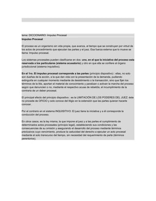 tema: DICCIONARIO: Impulso Procesal
Impulso Procesal
El proceso es un organismo sin vida propia, que avanza, al tiempo que se construyen por virtud de
los actos de procedimiento que ejecutan las partes y el juez. Esa fuerza externa que lo mueve se
llama: Impulso procesal.
Los sistemas procesales pueden clasificarse en dos: uno, en el que la iniciativa del proceso esta
reservada a los particulares (sistema acusatorio) y otro en que ella se confiere al órgano
jurisdiccional (sistema inquisitivo).
En el 1ro. El impulso procesal corresponde a las partes (principio dispositivo) : ellas, no solo
son dueñas de la acción, a la que dan vida con la presentación de la demanda, pudiendo
extinguirla en cualquier momento mediante de desistimiento o la transacción, sino que fijan los
términos de la litis, aportan el material de conocimiento y paralizan o activan la marcha del proceso
según que denuncien o no, mediante el respectivo acuse de rebeldía, el incumplimiento de la
contraria de un deber procesal.
El principal efecto del principio dispositivo : es la LIMITACIÓN DE LOS PODERES DEL JUEZ: éste
no procede de OFICIO y solo conoce del litigio en la extensión que las partes quieran hacerle
conocer.
Por el contrario en el sistema INQUISITIVO: El juez tiene la iniciativa y a él corresponde la
conducción del proceso.
En otros casos, es la ley misma, la que impone al juez y a las partes el cumplimiento de
determinados actos procesales (principio legal), estableciendo sus condiciones y las
consecuencias de su omisión y asegurando el desarrollo del proceso mediante términos
preclusivos cuyo vencimiento, produce la caducidad del derecho a ejecutar un acto procesal
mediante el solo transcurso del tiempo, sin necesidad del requerimiento de parte (términos
perentorios).
 