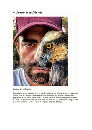 6. Arturo Islas Allende
Imagen de Instagram
No todo es moda y estilo de vida en el mundo de los influencers y el mexicano
Arturo Islas lo demuestra al ser uno de los influencers ambientalistas más
populares. Él es actor, productor y un youtuber que ha dedicado gran parte de
su vida a la protección de los animales. Cuenta con 3,4 millones de seguidores
y es embajador de una agencia de impacto social y de RSE.
 