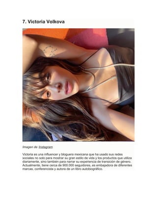 7. Victoria Volkova
Imagen de Instagram
Victoria es una influencer y bloguera mexicana que ha usado sus redes
sociales no solo para mostrar su gran estilo de vida y los productos que utiliza
diariamente, sino también para narrar su experiencia de transición de género.
Actualmente, tiene cerca de 900.000 seguidores, es embajadora de diferentes
marcas, conferencista y autora de un libro autobiográfico.
 