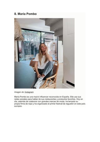 8. María Pombo
Imagen de Instagram
María Pombo es una macro influencer reconocida en España. Ella usa sus
redes sociales para hablar de sus restaurantes y productos favoritos. Hoy en
día, además de colaborar con grandes marcas de moda, ha lanzado su
propia firma de ropa y ha organizado el primer festival de reguetón en este país
europeo.
 