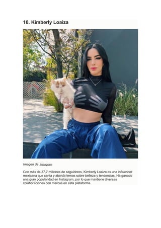 10. Kimberly Loaiza
Imagen de Instagram
Con más de 37,7 millones de seguidores, Kimberly Loaiza es una influencer
mexicana que canta y aborda temas sobre belleza y tendencias. Ha ganado
una gran popularidad en Instagram, por lo que mantiene diversas
colaboraciones con marcas en esta plataforma.
 