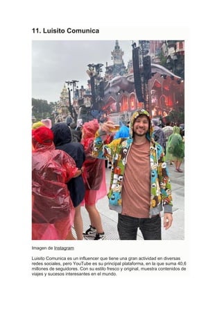 11. Luisito Comunica
Imagen de Instagram
Luisito Comunica es un influencer que tiene una gran actividad en diversas
redes sociales, pero YouTube es su principal plataforma, en la que suma 40,6
millones de seguidores. Con su estilo fresco y original, muestra contenidos de
viajes y sucesos interesantes en el mundo.
 