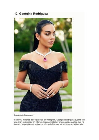 12. Georgina Rodríguez
Imagen de Instagram
Con 50,3 millones de seguidores en Instagram, Georgina Rodríguez cuenta con
una gran comunidad en internet. Es una modelo y empresaria española que ha
lanzado su propia marca de ropa. Como influencer, es un símbolo del lujo y la
 