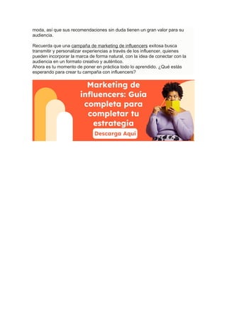 moda, así que sus recomendaciones sin duda tienen un gran valor para su
audiencia.
Recuerda que una campaña de marketing de influencers exitosa busca
transmitir y personalizar experiencias a través de los influencer, quienes
pueden incorporar la marca de forma natural, con la idea de conectar con la
audiencia en un formato creativo y auténtico.
Ahora es tu momento de poner en práctica todo lo aprendido. ¿Qué estás
esperando para crear tu campaña con influencers?
 