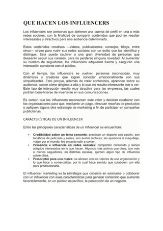 QUE HACEN LOS INFLUENCERS
Los influencers son personas que abrieron una cuenta de perfil en una o más
redes sociales, con la finalidad de compartir contenidos que podrían resultar
interesantes y atractivos para una audiencia determinada.
Estos contenidos creativos —videos, publicaciones, consejos, blogs, entre
otros— sirven para nutrir sus redes sociales con un estilo que los identifica y
distingue. Este puede cautivar a una gran diversidad de personas que
desearán seguir sus canales, para no perderse ninguna novedad. Al aumentar
su número de seguidores, los influencers adquieren fuerza y aseguran una
interacción constante con el público.
Con el tiempo, los influencers se vuelven personas reconocidas, muy
dinámicas y creativas que logran conectar emocionalmente con sus
simpatizantes. Esto porque, además de crear contenidos, aprenden sobre su
audiencia, saben cómo dirigirse a ella y lo que les resulta interesante leer o ver.
Este tipo de interacción resulta muy atractiva para las empresas, las cuales
podrían beneficiarse de insertarse en sus comunicaciones.
Es común que los influencers reconozcan este valor y decidan colaborar con
las organizaciones para que, mediante un pago, ofrezcan reseñas de productos
o apliquen alguna otra estrategia de marketing a fin de participar en campañas
publicitarias.
CARACTERÍSTICAS DE UN INFLUENCER
Entre las principales características de un influencer se encuentran:
 Credibilidad sobre un tema concreto: practican un deporte con pasión, son
fanáticos de películas y series, son ávidos lectores, les apasiona el maquillaje,
viajan por el mundo, les encanta salir a comer.
 Presencia e influencia en redes sociales: comparten contenido y tienen
adeptos interesados en lo que hacen. Algunos más activos que otros, con más
o menos seguidores, en distintas escalas, ejercen algún tipo de influencia
sobre otros.
 Prescriptor para una marca: se alinean con los valores de una organización y
lo que hace o comercializa, por lo cual hace sentido que colaboren con ella
para promocionarla.
El influencer marketing es la estrategia que consiste en asociarse o colaborar
con un influencer con esas características para generar contenido que aumente
favorablemente, en un público específico, la percepción de un negocio.
 