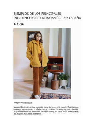 EJEMPLOS DE LOS PRINCIPALES
INFLUENCERS DE LATINOAMÉRICA Y ESPAÑA
1. Yuya
Imagen de Instagram
Mariand Castrejón, mejor conocida como Yuya, es una macro influencer que
comenzó su carrera en YouTube dando consejos de belleza y estilo de vida.
Hoy tiene más de 16,6 millones de seguidores y en 2020, entró en la lista de
las mujeres más ricas en México.
 