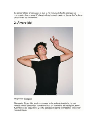 Su personalidad amistosa es lo que la ha impulsado hasta alcanzar un
crecimiento descomunal. En la actualidad, es autora de un libro y dueña de su
propia línea de cosméticos.
2. Álvaro Mel
Imagen de Instagram
El español Álvaro Mel se dio a conocer en la serie de televisión La otra
mirada con su personaje, Tomás Peralta. En su cuenta de instagram, tiene
1,2 millones de seguidores y se ha catalogado como un modelo e influencer
muy admirado.
 