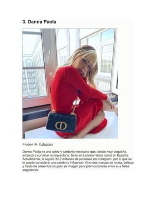 3. Danna Paola
Imagen de Instagram
Danna Paola es una actriz y cantante mexicana que, desde muy pequeña,
empezó a construir su trayectoria, tanto en Latinoamérica como en España.
Actualmente, la siguen 34,6 millones de personas en Instagram, por lo que se
le puede considerar una celebrity influencer. Grandes marcas de moda, belleza
y hasta de alimentos ocupan su imagen para promocionarse entre sus fieles
seguidores.
 
