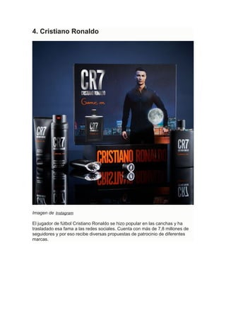 4. Cristiano Ronaldo
Imagen de Instagram
El jugador de fútbol Cristiano Ronaldo se hizo popular en las canchas y ha
trasladado esa fama a las redes sociales. Cuenta con más de 7,8 millones de
seguidores y por eso recibe diversas propuestas de patrocinio de diferentes
marcas.
 