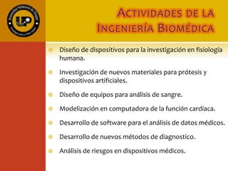 ACTIVIDADES DE LA
INGENIERÍA BIOMÉDICA
 Diseño de dispositivos para la investigación en fisiología
humana.
 Investigación de nuevos materiales para prótesis y
dispositivos artificiales.
 Diseño de equipos para análisis de sangre.
 Modelización en computadora de la función cardíaca.
 Desarrollo de software para el análisis de datos médicos.
 Desarrollo de nuevos métodos de diagnostico.
 Análisis de riesgos en dispositivos médicos.
 