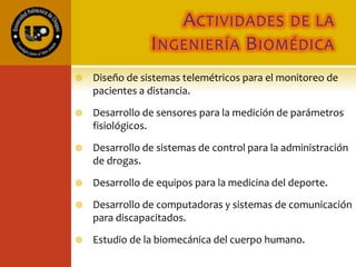ACTIVIDADES DE LA
INGENIERÍA BIOMÉDICA
 Diseño de sistemas telemétricos para el monitoreo de
pacientes a distancia.
 Desarrollo de sensores para la medición de parámetros
fisiológicos.
 Desarrollo de sistemas de control para la administración
de drogas.
 Desarrollo de equipos para la medicina del deporte.
 Desarrollo de computadoras y sistemas de comunicación
para discapacitados.
 Estudio de la biomecánica del cuerpo humano.
 