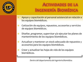 FUNCIONES DEL
DEPARTAMENTO DE
INGENIERÍA BIOMÉDICA
 Inventario de equipo médico y laboratorio
 Revisiones
 Mantenimiento de equipo médico:
 Preventivo
 Predictivo
 Correctivo
 Supervisión de contratos
 Evaluación de tecnología médica
 Formación de recursos humanos
 