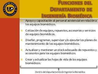 FUNCIONES DEL
DEPARTAMENTO DE
INGENIERÍA BIOMÉDICA
 Apoyo y capacitación al personal asistencial en relación a
los equipos biomédicos.
 Cotización de equipos, repuestos, accesorios y servicios
de equipos biomédicos.
 Diseñar, programar, supervisar y/o ejecutar los planes de
mantenimiento de los equipos biomédicos.
 Actualizar y mantener un stock adecuado de repuestos y
accesorios para los equipos biomédicos.
 Crear y actualizar las hojas de vida de los equipos
biomédicos.
Dentro del departamento de Ingeniería Biomédica
 