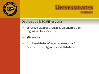 UNIVERSIDADES
EN MÉXICO
De acuerdo a la SOMIB en 2014:
 28 Universidades ofertan la Licenciatura en
Ingeniería Biomédica en
 38 campus
 6 universidades ofrecen la Maestría y/o
Doctorado en alguna especialidad afín
 