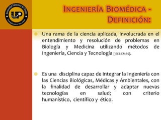 INGENIERÍA BIOMÉDICA -
DEFINICIÓN:
 Una rama de la ciencia aplicada, involucrada en el
entendimiento y resolución de problemas en
Biología y Medicina utilizando métodos de
Ingeniería, Ciencia y Tecnología [IEEE-EMBS].
 Es una disciplina capaz de integrar la Ingeniería con
las Ciencias Biológicas, Médicas y Ambientales, con
la finalidad de desarrollar y adaptar nuevas
tecnologías en salud; con criterio humanístico,
científico y ético.
 
