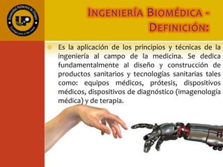 INGENIERÍA BIOMÉDICA -
DEFINICIÓN:
 Es la aplicación de los principios y técnicas de la
ingeniería al campo de la medicina. Se dedica
fundamentalmente al diseño y construcción de
productos sanitarios y tecnologías sanitarias tales
como: equipos médicos, prótesis, dispositivos
médicos, dispositivos de diagnóstico (imagenología
médica) y de terapia.
 