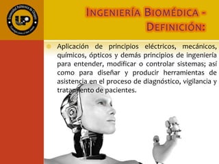 INGENIERÍA BIOMÉDICA -
DEFINICIÓN:
 Aplicación de principios eléctricos, mecánicos,
químicos, ópticos y demás principios de ingeniería
para entender, modificar o controlar sistemas; así
como para diseñar y producir herramientas de
asistencia en el proceso de diagnóstico, vigilancia y
tratamiento de pacientes.
 