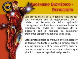 INGENIERO BIOMÉDICO -
DEFINICIÓN:
 Son profesionales de la ingeniería capacitados
para contribuir con el mejoramiento de la
calidad del Servicio de Salud, aplicando
conceptos, conocimientos y aproximaciones de
prácticamente todas las disciplinas de la
ingeniería con la finalidad de solucionar
problemas específicos del área de la salud.
 Estos profesionales se mueven entre médicos y
se forman mediante el contacto directo con el
sistema sanitario y el personal clínico, que, de
una forma u otra, van a ser el eje sobre el que
girará su trayectoria profesional posterior.
 