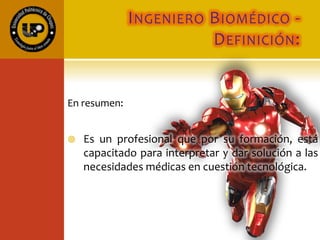 INGENIERO BIOMÉDICO -
DEFINICIÓN:
En resumen:
 Es un profesional que por su formación, está
capacitado para interpretar y dar solución a las
necesidades médicas en cuestión tecnológica.
 