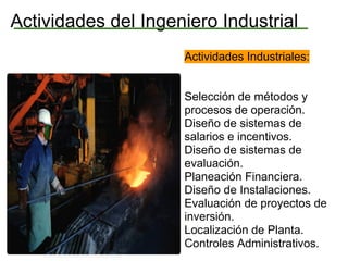 Actividades del Ingeniero Industrial
                     Actividades Industriales:


                     Selección de métodos y
                     procesos de operación.
                     Diseño de sistemas de
                     salarios e incentivos.
                     Diseño de sistemas de
                     evaluación.
                     Planeación Financiera.
                     Diseño de Instalaciones.
                     Evaluación de proyectos de
                     inversión.
                     Localización de Planta.
                     Controles Administrativos.
 
