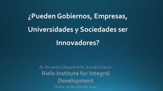Dr. Riccardo Colasanti & Dr. Annalisa Sacca’
Rielo Institute for Integral
Development
Quito, 30 de Julio de 2014
¿Pueden Gobiernos, Empresas,
Universidades y Sociedades ser
Innovadores?
 