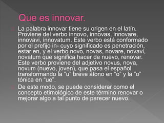La palabra innovar tiene su origen en el latín. 
Proviene del verbo innovo, innovas, innovare, 
innovavi, innovatum. Este verbo está conformado 
por el prefijo in- cuyo significado es penetración, 
estar en, y el verbo novo, novas, novare, novavi, 
novatum que significa hacer de nuevo, renovar. 
Este verbo proviene del adjetivo novus, nova, 
novum (nuevo, joven), que pasa el español 
transformando la “u” breve átono en “o” y la “o” 
tónica en “ue”. 
De este modo, se puede considerar como el 
concepto etimológico de este término renovar o 
mejorar algo a tal punto de parecer nuevo. 
 
