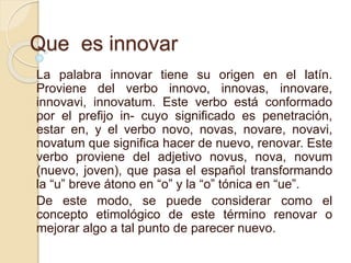 Que es innovar 
La palabra innovar tiene su origen en el latín. 
Proviene del verbo innovo, innovas, innovare, 
innovavi, innovatum. Este verbo está conformado 
por el prefijo in- cuyo significado es penetración, 
estar en, y el verbo novo, novas, novare, novavi, 
novatum que significa hacer de nuevo, renovar. Este 
verbo proviene del adjetivo novus, nova, novum 
(nuevo, joven), que pasa el español transformando 
la “u” breve átono en “o” y la “o” tónica en “ue”. 
De este modo, se puede considerar como el 
concepto etimológico de este término renovar o 
mejorar algo a tal punto de parecer nuevo. 
 