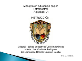 Maestría en educación básica
 Tetramestre: I
 Actividad: 21
INSTRUCCIÓN  
 
 
Modulo: Teorías Educativas Contemporáneas
Máster: Ilse Viridiana Rodríguez
Lic.Esmeralda Celeste Córdova Bonilla
 
  27 de Abril del 2013.
 