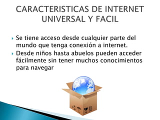 Se tiene acceso desde cualquier parte del mundo que tenga conexión a internet.Desde niños hasta abuelos pueden acceder fácilmente sin tener muchos conocimientos para navegarCARACTERISTICAS DE INTERNETUNIVERSAL Y FACIL